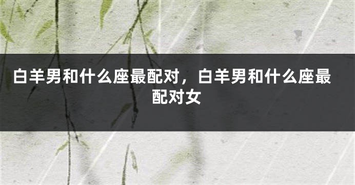 白羊男和什么座最配对，白羊男和什么座最配对女
