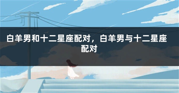 白羊男和十二星座配对，白羊男与十二星座配对