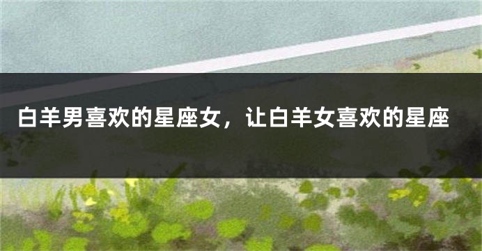 白羊男喜欢的星座女，让白羊女喜欢的星座