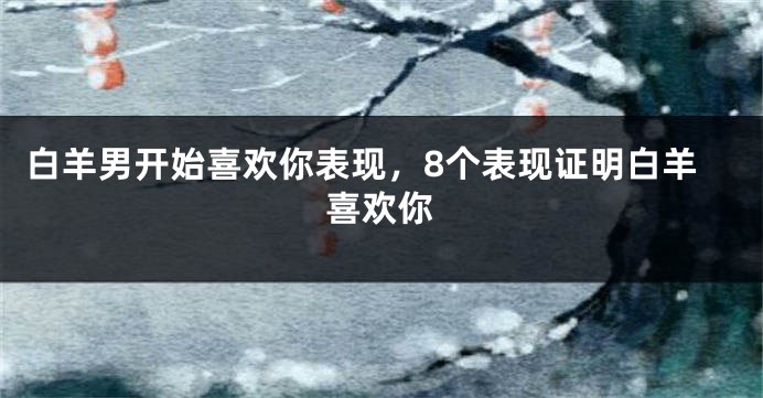 白羊男开始喜欢你表现，8个表现证明白羊喜欢你