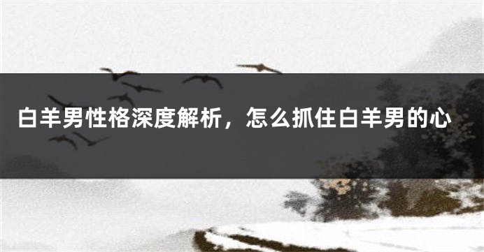 白羊男性格深度解析，怎么抓住白羊男的心