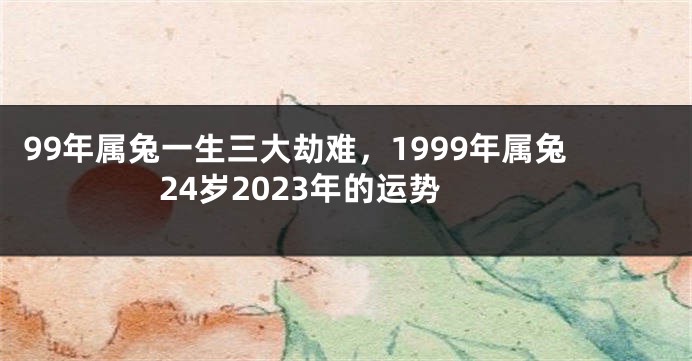 99年属兔一生三大劫难，1999年属兔24岁2023年的运势