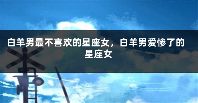 白羊男最不喜欢的星座女，白羊男爱惨了的星座女