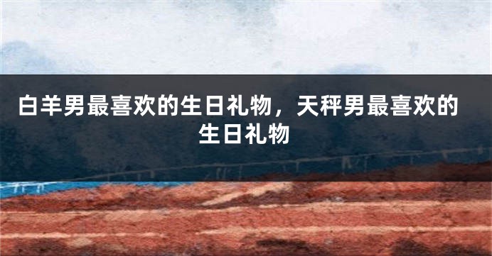 白羊男最喜欢的生日礼物，天秤男最喜欢的生日礼物