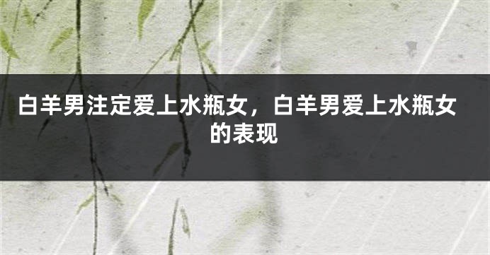 白羊男注定爱上水瓶女，白羊男爱上水瓶女的表现