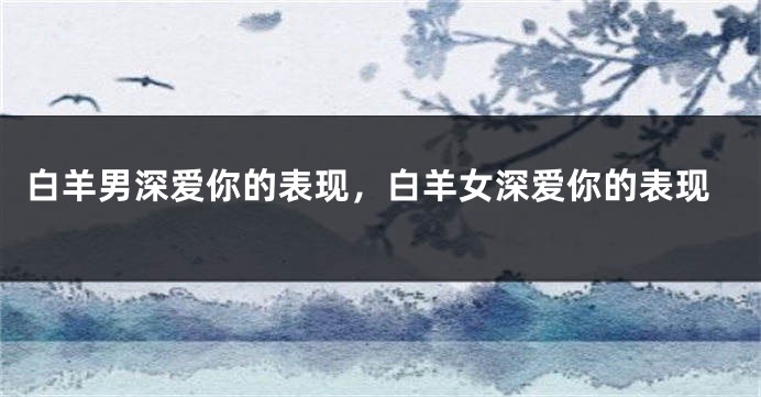 白羊男深爱你的表现，白羊女深爱你的表现