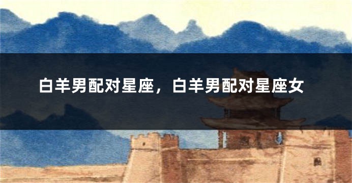 白羊男配对星座，白羊男配对星座女