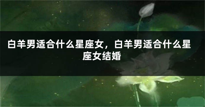 白羊男适合什么星座女，白羊男适合什么星座女结婚