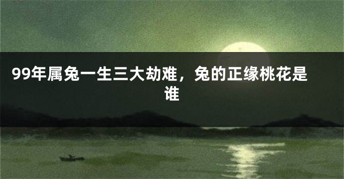99年属兔一生三大劫难，兔的正缘桃花是谁