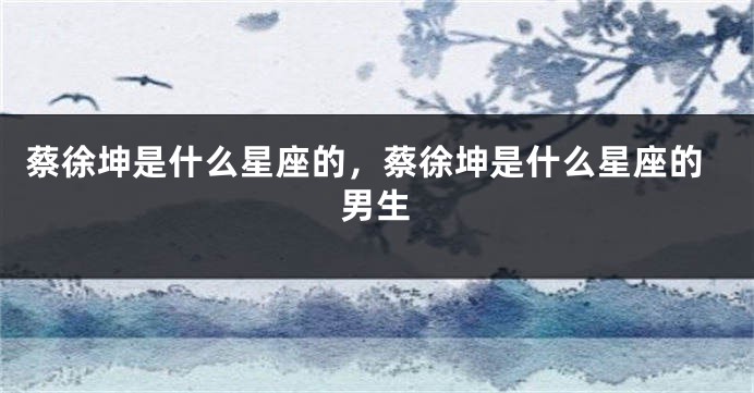 蔡徐坤是什么星座的，蔡徐坤是什么星座的男生
