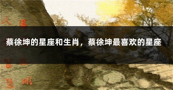 蔡徐坤的星座和生肖，蔡徐坤最喜欢的星座