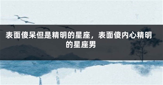 表面傻呆但是精明的星座，表面傻内心精明的星座男