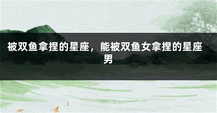 被双鱼拿捏的星座，能被双鱼女拿捏的星座男