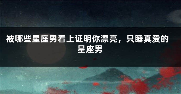 被哪些星座男看上证明你漂亮，只睡真爱的星座男