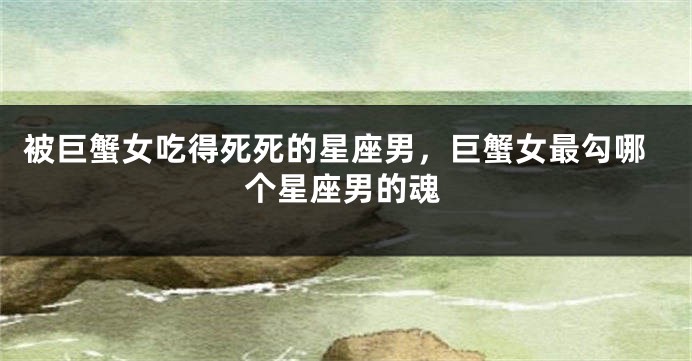 被巨蟹女吃得死死的星座男，巨蟹女最勾哪个星座男的魂