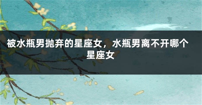 被水瓶男抛弃的星座女，水瓶男离不开哪个星座女