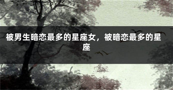 被男生暗恋最多的星座女，被暗恋最多的星座