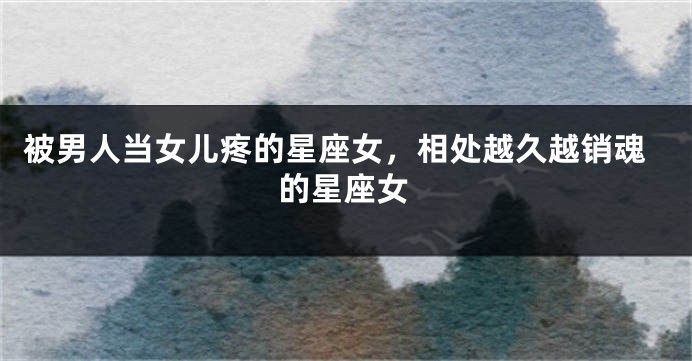 被男人当女儿疼的星座女，相处越久越销魂的星座女