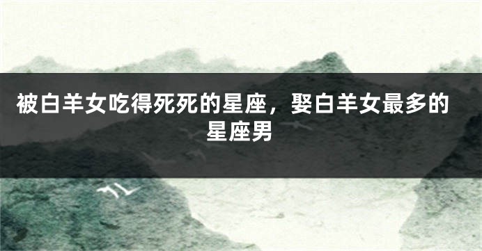 被白羊女吃得死死的星座，娶白羊女最多的星座男