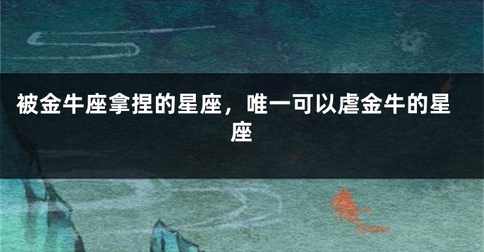 被金牛座拿捏的星座，唯一可以虐金牛的星座