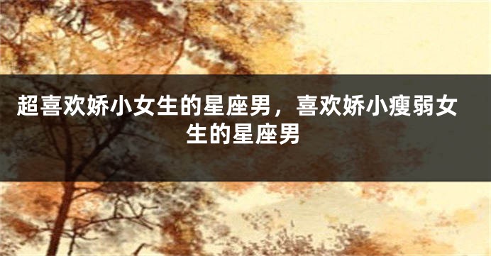 超喜欢娇小女生的星座男，喜欢娇小瘦弱女生的星座男