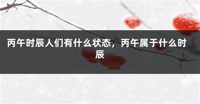 丙午时辰人们有什么状态，丙午属于什么时辰