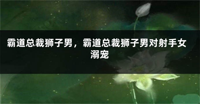霸道总裁狮子男，霸道总裁狮子男对射手女溺宠