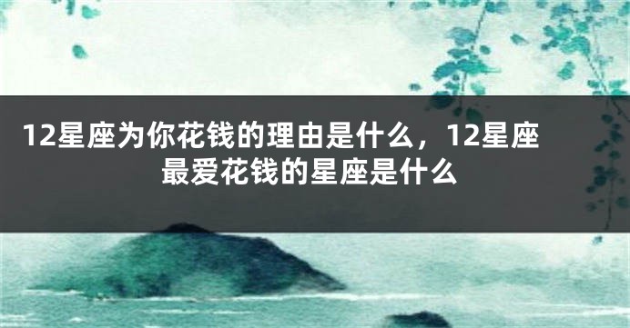 12星座为你花钱的理由是什么，12星座最爱花钱的星座是什么