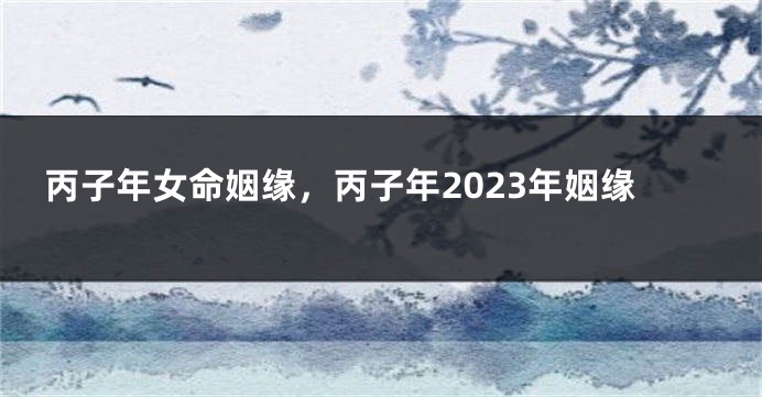 丙子年女命姻缘，丙子年2023年姻缘
