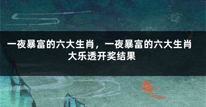 一夜暴富的六大生肖，一夜暴富的六大生肖大乐透开奖结果