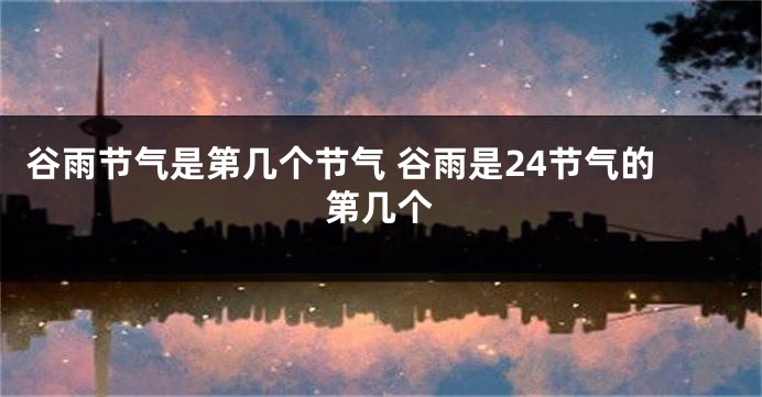 谷雨节气是第几个节气 谷雨是24节气的第几个