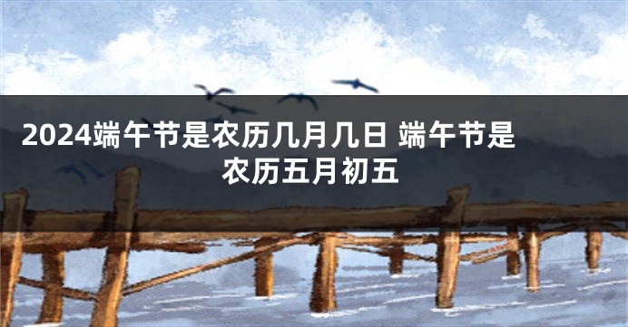 2024端午节是农历几月几日 端午节是农历五月初五