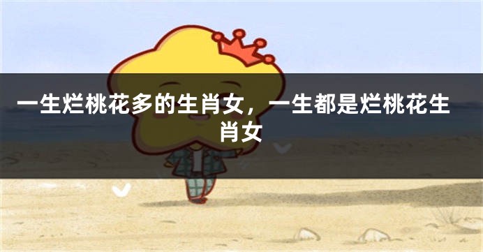 一生烂桃花多的生肖女，一生都是烂桃花生肖女