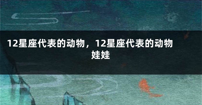 12星座代表的动物，12星座代表的动物娃娃