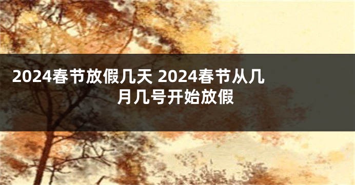 2024春节放假几天 2024春节从几月几号开始放假
