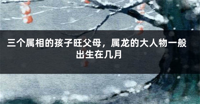 三个属相的孩子旺父母，属龙的大人物一般出生在几月