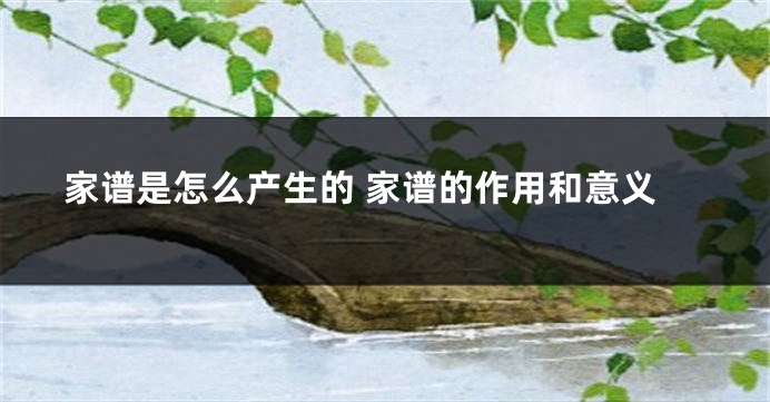 家谱是怎么产生的 家谱的作用和意义