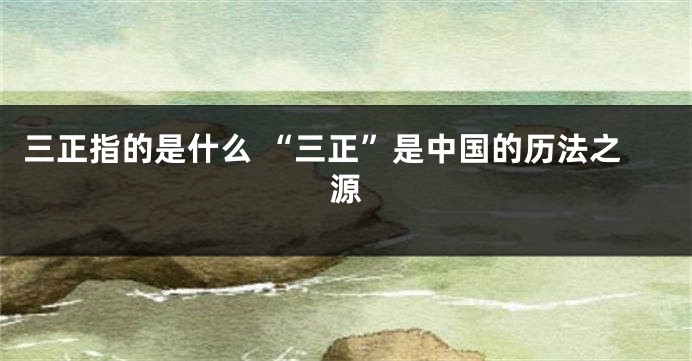 三正指的是什么 “三正”是中国的历法之源
