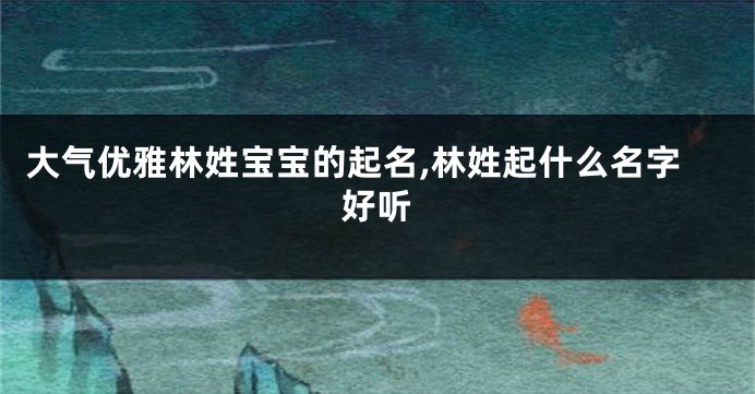 大气优雅林姓宝宝的起名,林姓起什么名字好听