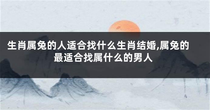 生肖属兔的人适合找什么生肖结婚,属兔的最适合找属什么的男人