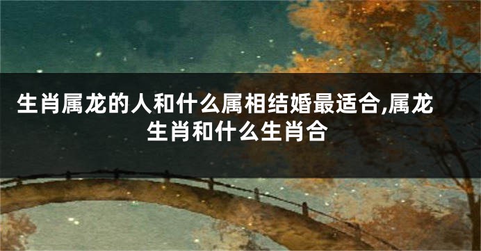 生肖属龙的人和什么属相结婚最适合,属龙生肖和什么生肖合