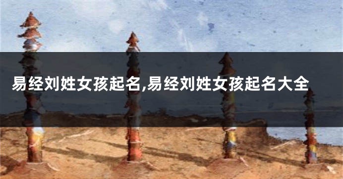易经刘姓女孩起名,易经刘姓女孩起名大全
