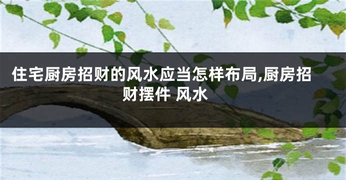 住宅厨房招财的风水应当怎样布局,厨房招财摆件 风水