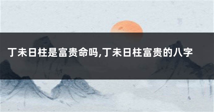 丁未日柱是富贵命吗,丁未日柱富贵的八字