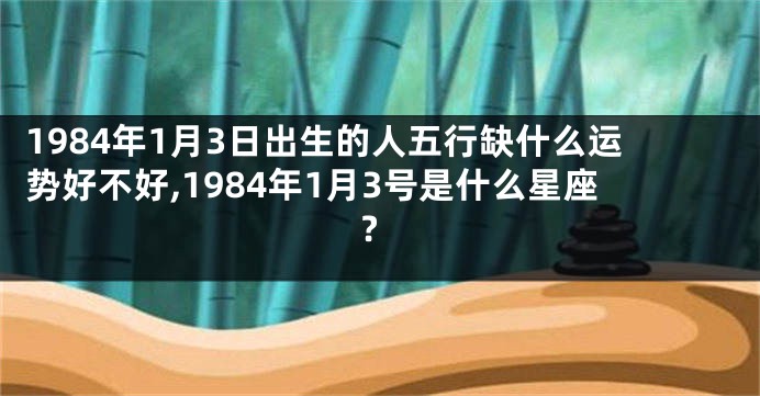 1984年1月3日出生的人五行缺什么运势好不好,1984年1月3号是什么星座?