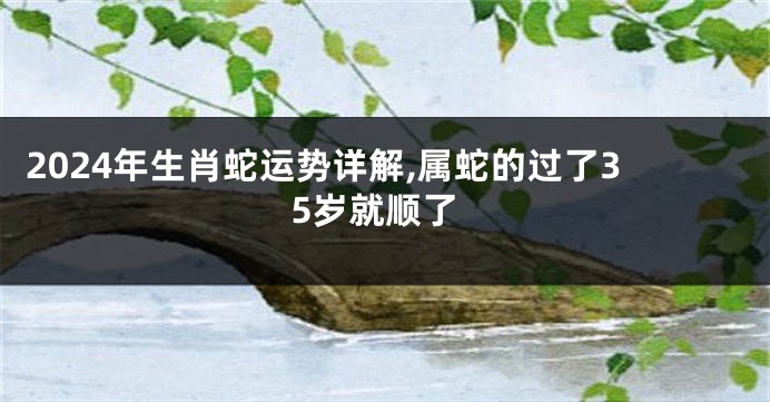 2024年生肖蛇运势详解,属蛇的过了35岁就顺了