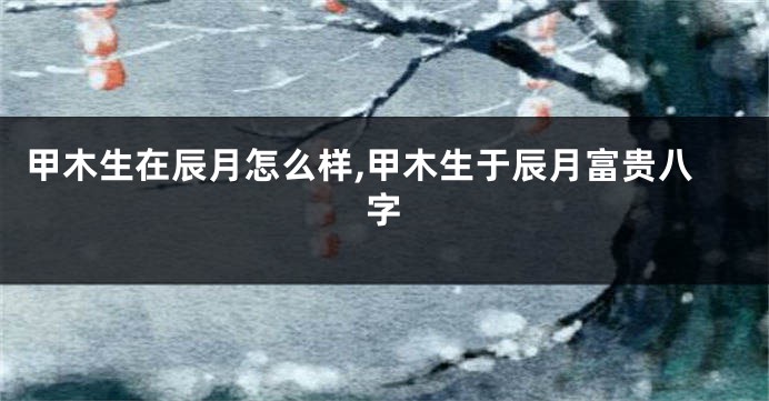 甲木生在辰月怎么样,甲木生于辰月富贵八字
