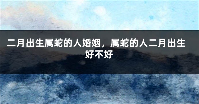 二月出生属蛇的人婚姻，属蛇的人二月出生好不好