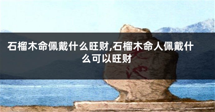 石榴木命佩戴什么旺财,石榴木命人佩戴什么可以旺财