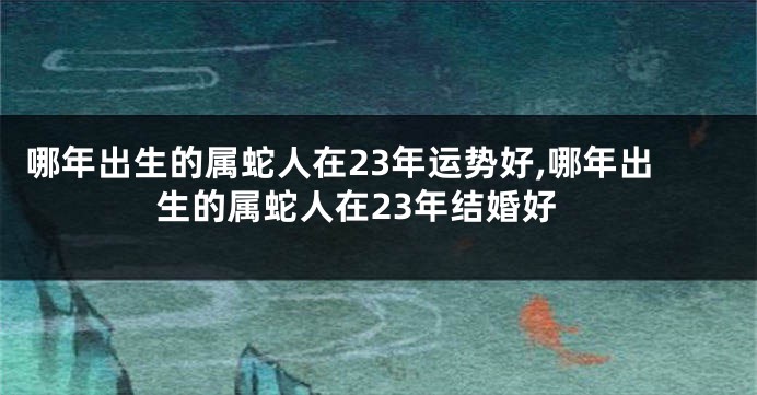 哪年出生的属蛇人在23年运势好,哪年出生的属蛇人在23年结婚好